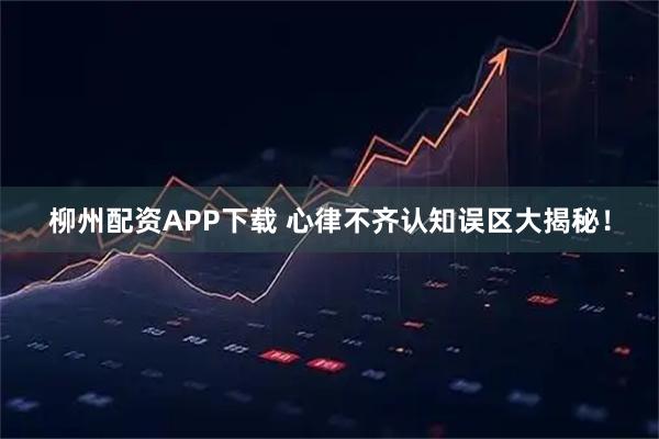 柳州配资APP下载 心律不齐认知误区大揭秘!