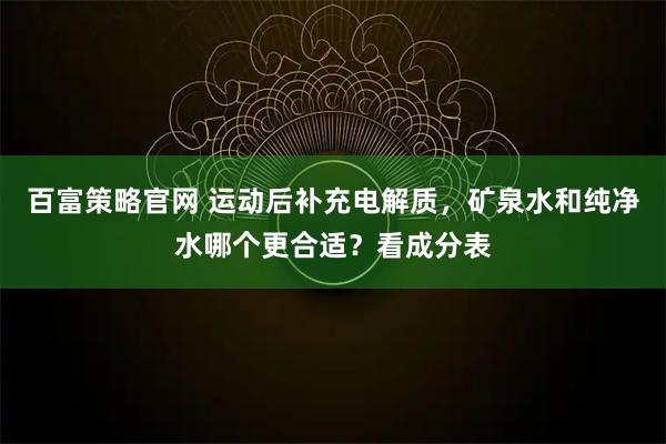 百富策略官网 运动后补充电解质,矿泉水和纯净水哪个更合适?看成分表
