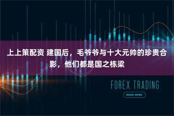 上上策配资 建国后,毛爷爷与十大元帅的珍贵合影,他们都是国之栋梁