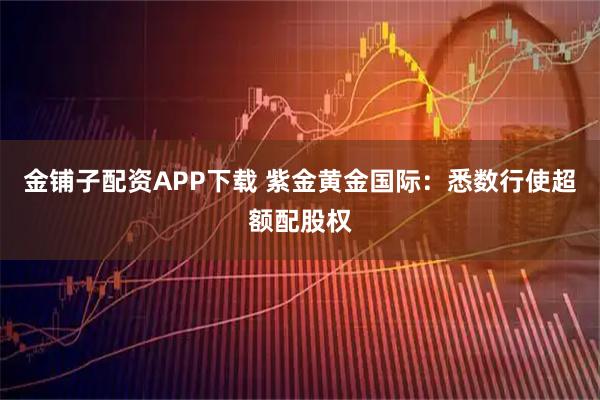 金铺子配资APP下载 紫金黄金国际:悉数行使超额配股权