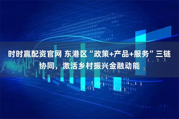 时时赢配资官网 东港区“政策+产品+服务”三链协同,激活乡村振兴金融动能