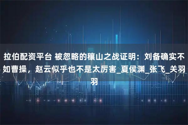 拉伯配资平台 被忽略的穰山之战证明:刘备确实不如曹操,赵云似乎也不是太厉害_夏侯渊_张飞_关羽