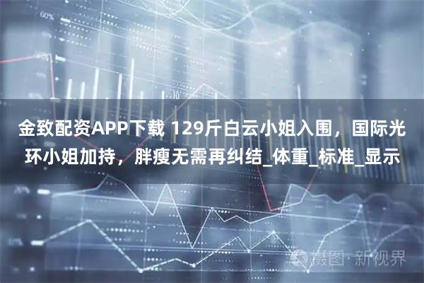 金致配资APP下载 129斤白云小姐入围,国际光环小姐加持,胖瘦无需再纠结_体重_标准_显示