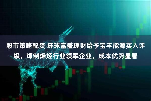 股市策略配资 环球富盛理财给予宝丰能源买入评级，煤制烯烃行业领军企业，成本优势显著