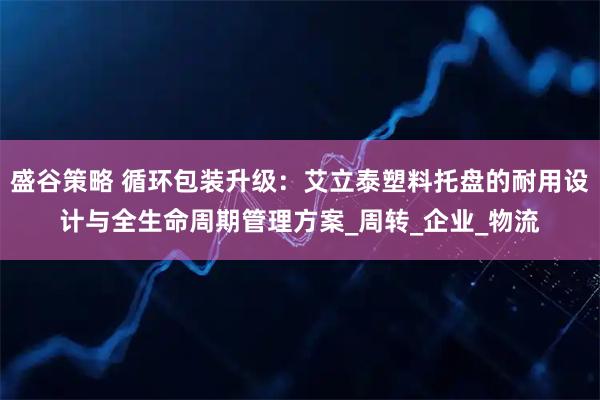 盛谷策略 循环包装升级:艾立泰塑料托盘的耐用设计与全生命周期管理方案_周转_企业_物流