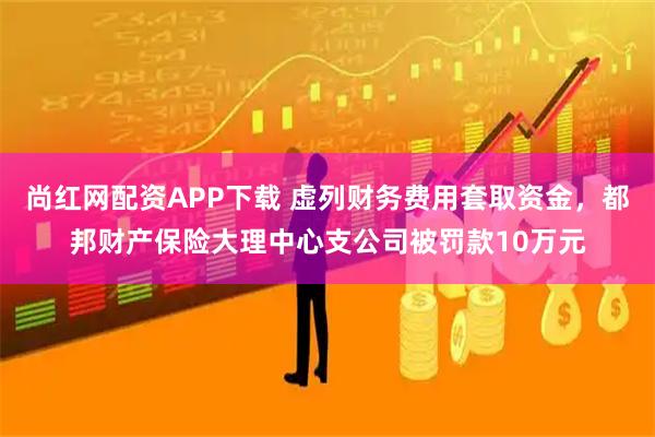尚红网配资APP下载 虚列财务费用套取资金，都邦财产保险大理中心支公司被罚款10万元