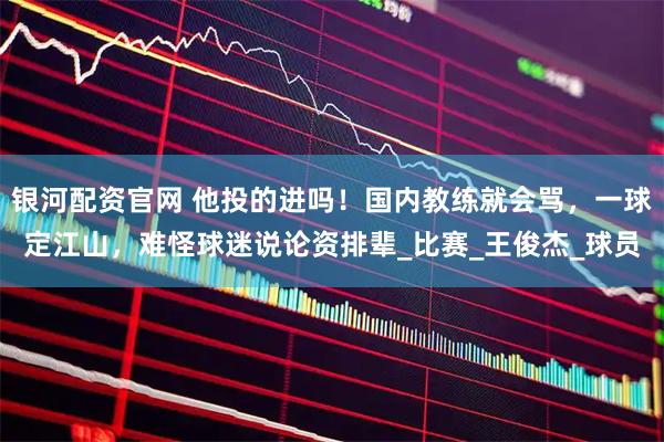 银河配资官网 他投的进吗!国内教练就会骂,一球定江山,难怪球迷说论资排辈_比赛_王俊杰_球员