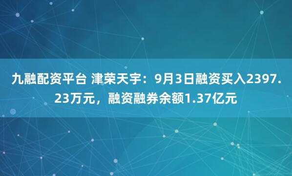 九融配资平台 津荣天宇:9月3日融资买入2397.23万元,融资融券余额1.37亿元