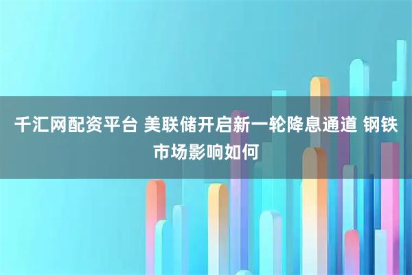 千汇网配资平台 美联储开启新一轮降息通道 钢铁市场影响如何