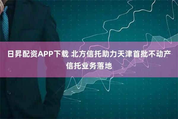 日昇配资APP下载 北方信托助力天津首批不动产信托业务落地