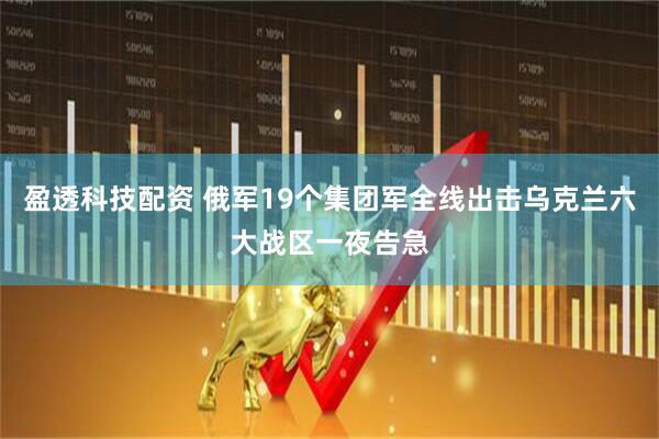 盈透科技配资 俄军19个集团军全线出击乌克兰六大战区一夜告急