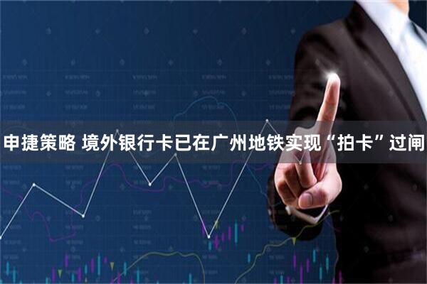 申捷策略 境外银行卡已在广州地铁实现“拍卡”过闸