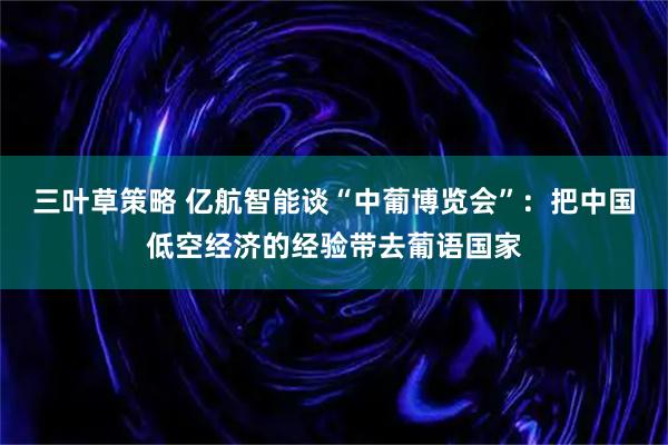 三叶草策略 亿航智能谈“中葡博览会”：把中国低空经济的经验带去葡语国家