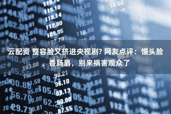 云配资 整容脸又挤进央视剧? 网友点评：馒头脸、香肠唇，别来祸害观众了