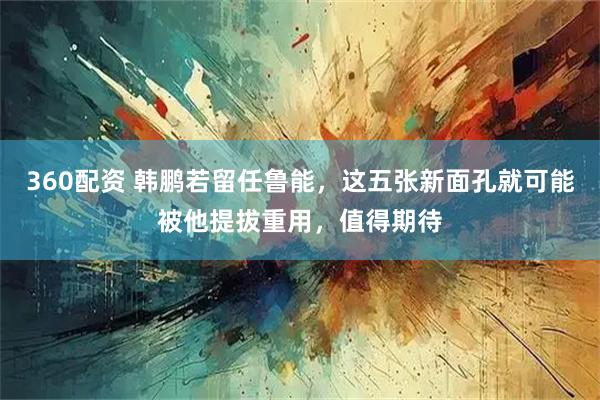 360配资 韩鹏若留任鲁能，这五张新面孔就可能被他提拔重用，值得期待