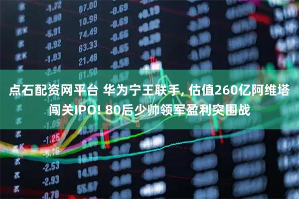 点石配资网平台 华为宁王联手, 估值260亿阿维塔闯关IPO! 80后少帅领军盈利突围战