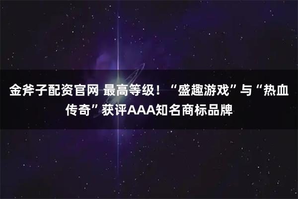 金斧子配资官网 最高等级！“盛趣游戏”与“热血传奇”获评AAA知名商标品牌