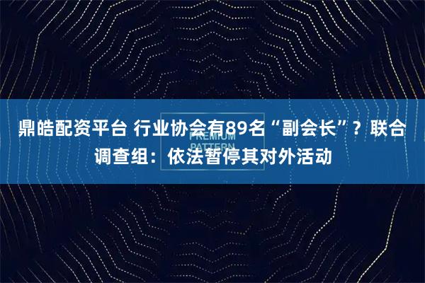 鼎皓配资平台 行业协会有89名“副会长”？联合调查组：依法暂停其对外活动