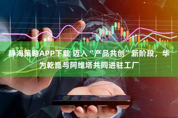 静海策略APP下载 迈入“产品共创”新阶段，华为乾崑与阿维塔共同进驻工厂