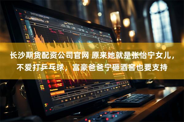 长沙期货配资公司官网 原来她就是张怡宁女儿，不爱打乒乓球，富豪爸爸宁砸酒窖也要支持