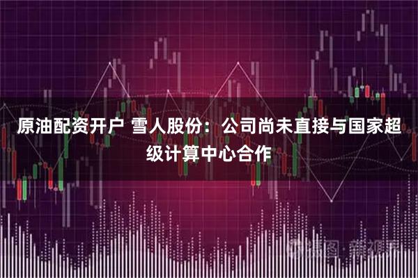 原油配资开户 雪人股份：公司尚未直接与国家超级计算中心合作