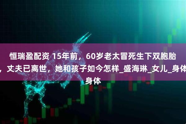 恒瑞盈配资 15年前，60岁老太冒死生下双胞胎，丈夫已离世，她和孩子如今怎样_盛海琳_女儿_身体