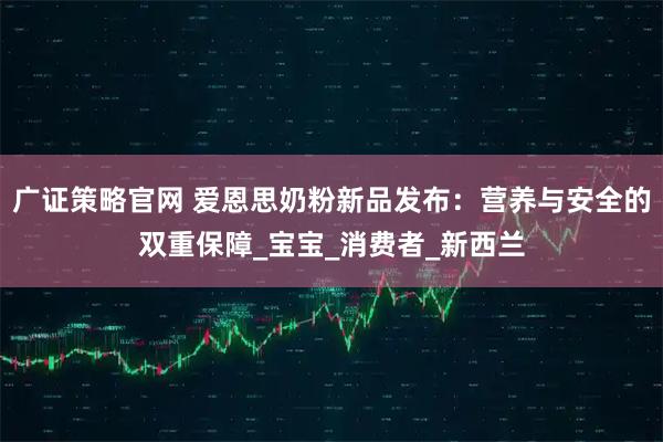 广证策略官网 爱恩思奶粉新品发布：营养与安全的双重保障_宝宝_消费者_新西兰