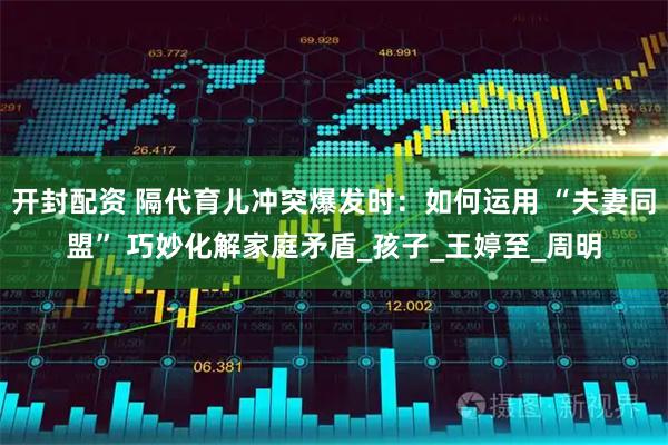 开封配资 隔代育儿冲突爆发时：如何运用 “夫妻同盟” 巧妙化解家庭矛盾_孩子_王婷至_周明