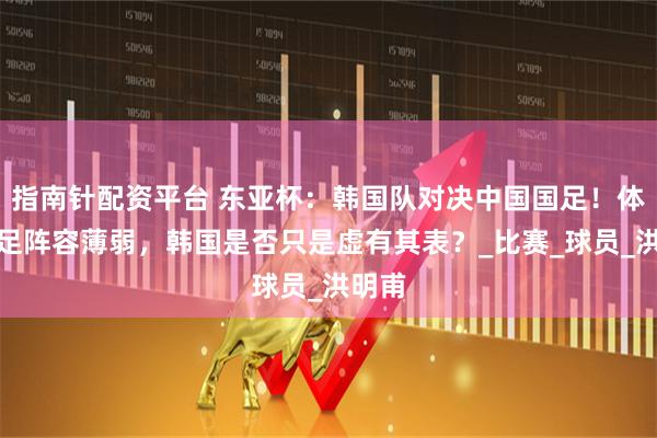 指南针配资平台 东亚杯：韩国队对决中国国足！体能不足阵容薄弱，韩国是否只是虚有其表？_比赛_球员_洪明甫
