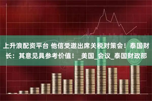 上升浪配资平台 他信受邀出席关税对策会！泰国财长：其意见具参考价值！_美国_会议_泰国财政部