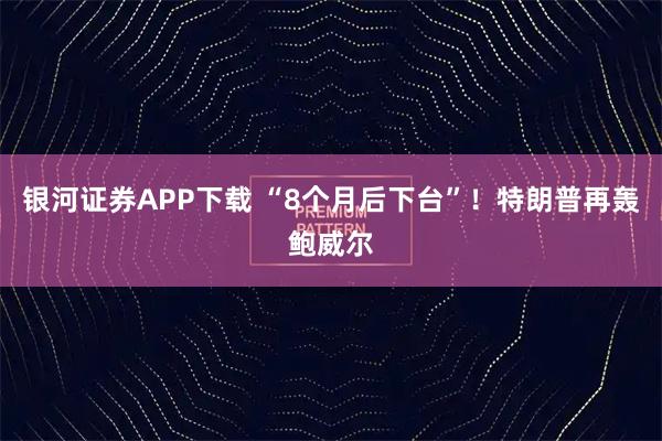 银河证券APP下载 “8个月后下台”！特朗普再轰鲍威尔