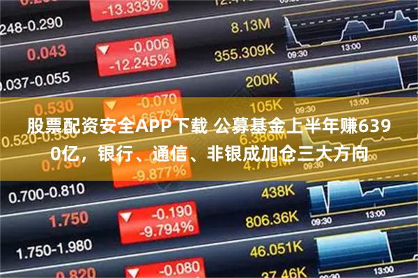 股票配资安全APP下载 公募基金上半年赚6390亿,银行、通信、非银成加仓三大方向