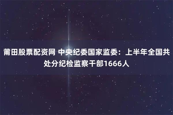 莆田股票配资网 中央纪委国家监委:上半年全国共处分纪检监察干部1666人