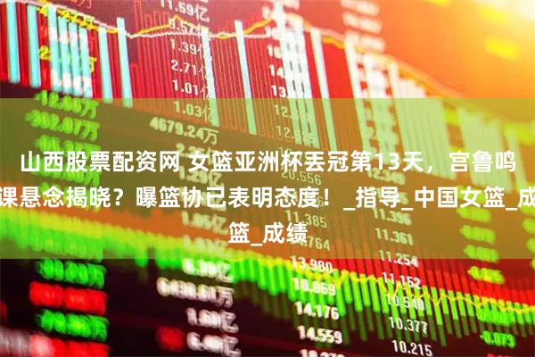 山西股票配资网 女篮亚洲杯丟冠第13天,宫鲁鸣下课悬念揭晓?曝篮协已表明态度!_指导_中国女篮_成绩