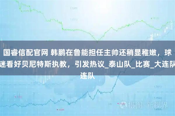 国睿信配官网 韩鹏在鲁能担任主帅还稍显稚嫩，球迷看好贝尼特斯执教，引发热议_泰山队_比赛_大连队