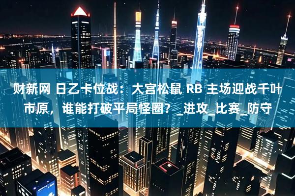 财新网 日乙卡位战：大宫松鼠 RB 主场迎战千叶市原，谁能打破平局怪圈？_进攻_比赛_防守
