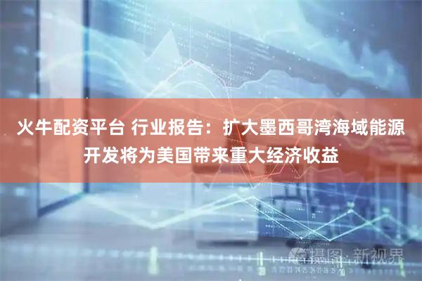 火牛配资平台 行业报告：扩大墨西哥湾海域能源开发将为美国带来重大经济收益